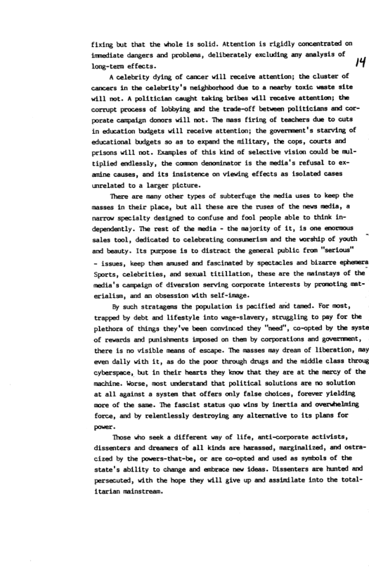 Fixing but that the whole Ls solid. Attention is eigidly concentrated on imediate dangecs and probless, deliberately exclusing any analysis of Long-tern effects. " A celebeity dylng of cancar vill recelve attention; the cluster of Cancecs in the calabrity’s neighbuchood due to & neacty toxic weste site W11 ot A politician caught taking beibes w1l recelve attention; the corrupt procass of Lobbying and the trade-of. between polticians and cor- porate campaign donors WALl not. The nass [iring of teachers due to cuts in aducation budgets vill receive ottention; the govermment’s starving of ‘aducational budgets 50 as to expand the military, the cops, courts and prisons vill rot. Examples of this kind of selective vision could be mil- tiplied endlessly, the comon denoninatoe 15 the media’s refusal to ex- anine causes, snd its insistence on vieving effects a Lsolated cases inrelated to a largec picture. There ae aany other types of subtecfuge the msdla uses to keep the asses 1n their place, but all these are the ruses of the nevs medla, @ narrou spectalty designed to confuse aod fool people able to think tn- dapendently. The cest of the media - the ajority of it, 1s one exormxs sales tool, dedicated to calebrating consmerism and the worship of youth an besuty. Its purgose Ls to distract the general public fron “serious” - tasues, koep then amised and fascinated by spectacles and bizarre ephaners Sports, celabeitios, and sexusl ticillation, these are the natnstays of the mndia’s canpaign of diversion serving corporate Intecests by promsting sat- erialiss, nd an obsesston vith self-inage. By such stratagens the population s pecifiel and tamed. For aust, Erapped by debt and Lifestyle into vage-slavery, struggling to pay for the Plthora of things they’ve been convincad they "need", co-opted by the syste of revards and punishments Lrposed on then by corporations and govermment, there Ls o visible means of escape. The masses may drean of liberation, aay even dally vith 1t as do the poor through drugs and the middle class throve Cybecspoce, but 1n thele hearts they koow that they ae at the mercy of the machine. Vorse, aust understand that political solutlons ate mo solution at all sgainst 2 systan that offers coly false cholces, forever ylelding. foce of the same. The fasclst status quo wins by dnectia and overshelning force, and by relentlessly destroying any altermative to its plans for pover. Those who seek diferent vay of 1ife, anti-corporate activia dtssenters and dresmecs of all kinds are harassed, macginalized, and ostra- Cizad by the povecs-that-be, or are co-opted and used as synbols of the state’s abtlity to change and esbrace nev deas. Dissenters are humted and persecuted, vith the hope they Wil give up and assinilate fato the total- Starian sainstresn.